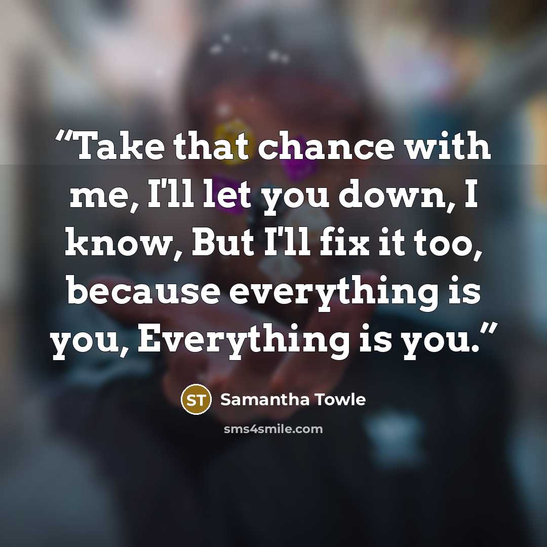 “Take that chance with me, I'll let you down, I know, But I'll fix it too, because everything is you, Everything is you.” quote by Samantha Towle