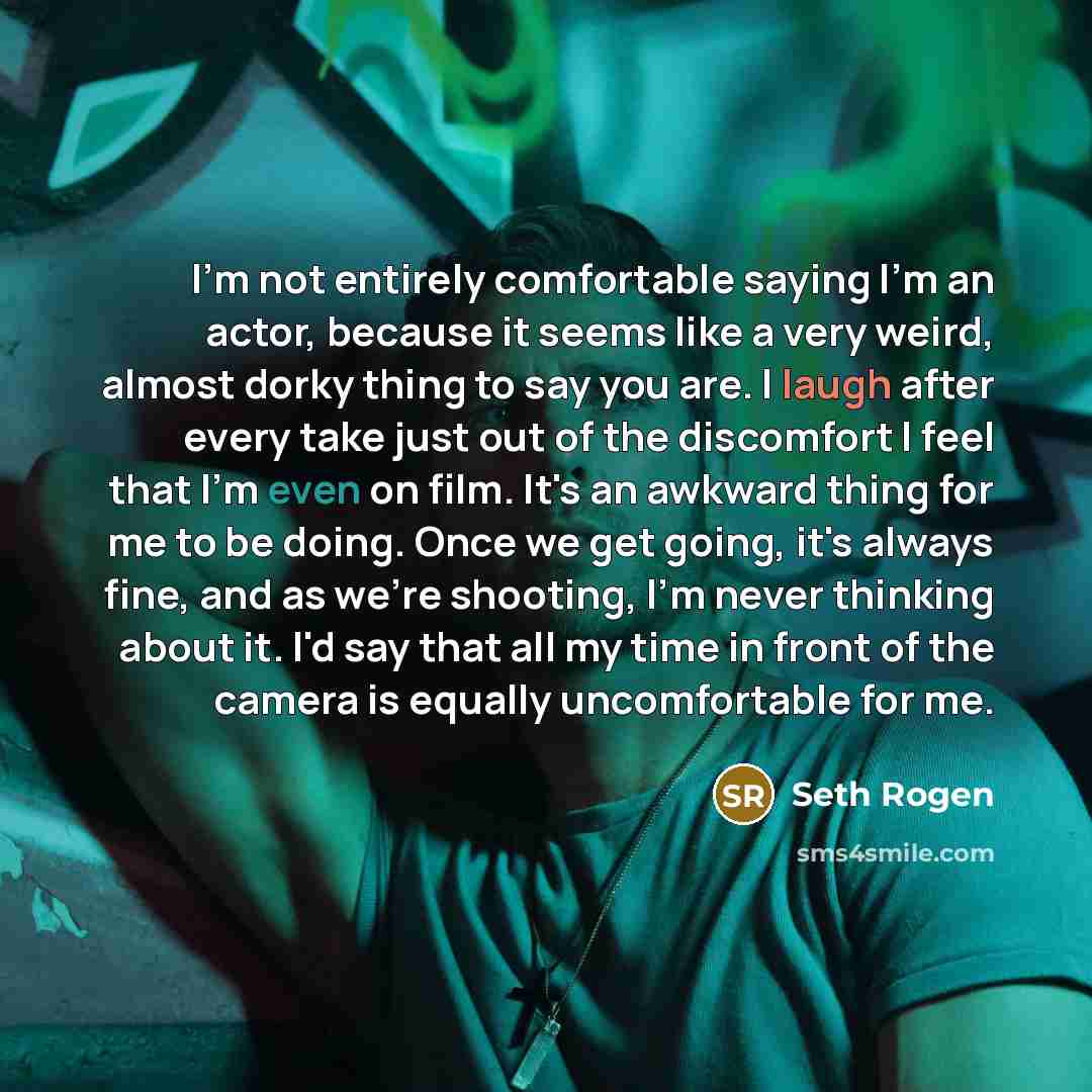 “I'm not entirely comfortable saying I'm an actor, because it seems like a very weird, almost dorky thing to say you are. I laugh after every take just out of the discomfort I feel that I'm even on film. It's an awkward thing for me to be doing. Once we get going, it's always fine, and as we're…” quote by Seth Rogen