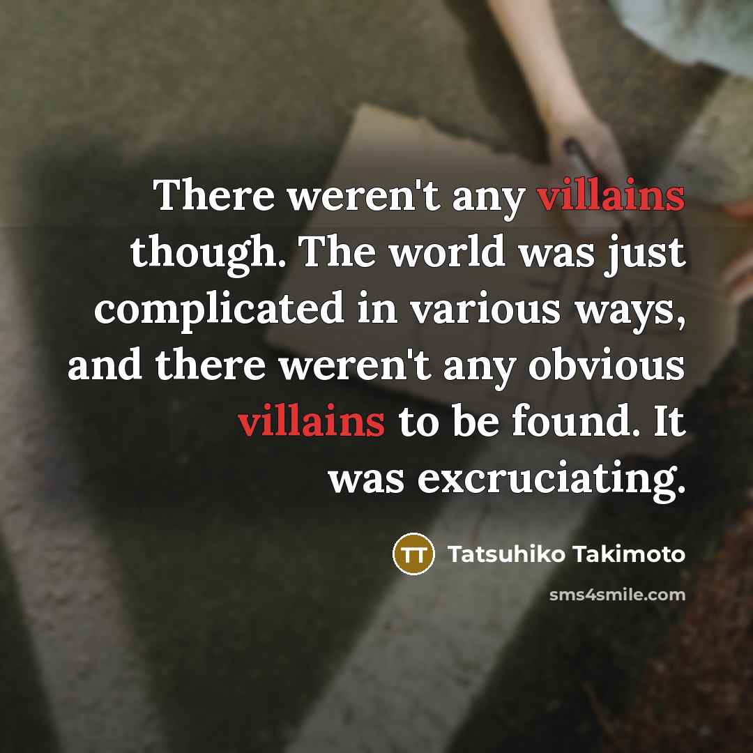 “There weren't any villains though. The world was just complicated in various ways, and there weren't any obvious villains to be found. It was excruciating.” quote by Tatsuhiko Takimoto