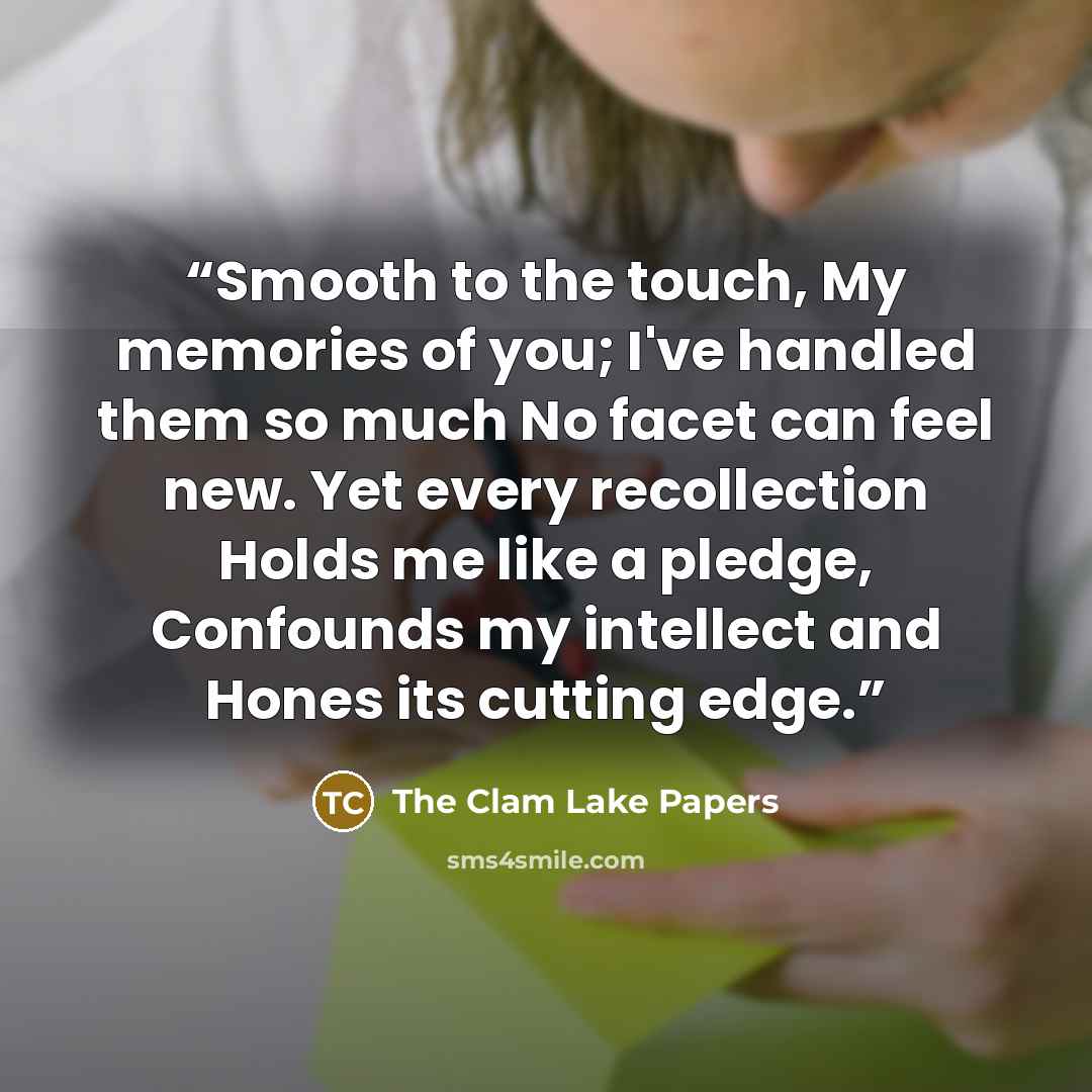 “Smooth to the touch, My memories of you; I've handled them so much No facet can feel new. Yet every recollection Holds me like a pledge, Confounds my intellect and Hones its cutting edge.” quote by The Clam Lake Papers