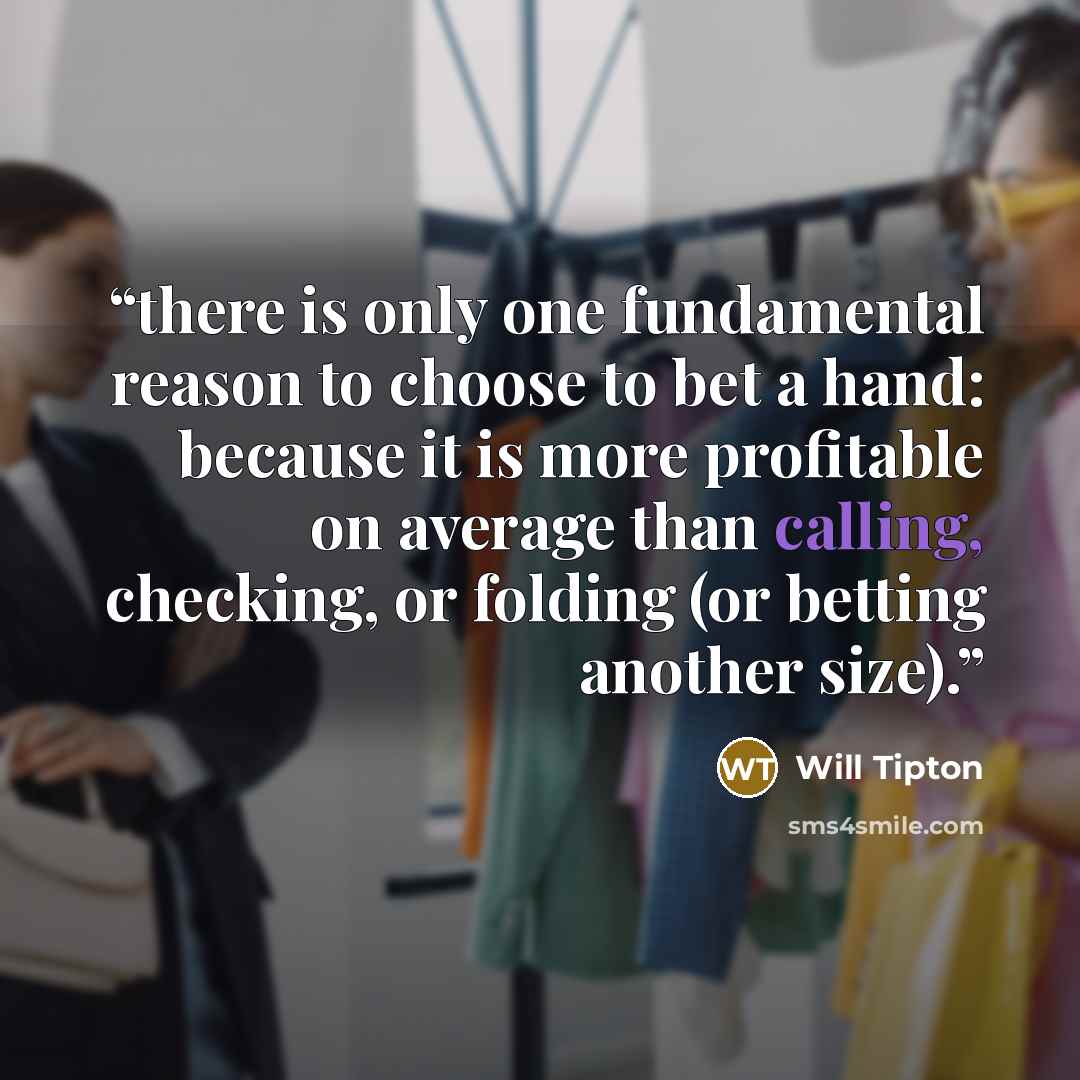 “there is only one fundamental reason to choose to bet a hand: because it is more profitable on average than calling, checking, or folding (or betting another size).” quote by Will Tipton