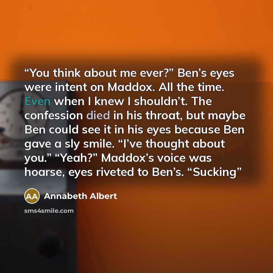 “You think about me ever?” Ben’s eyes were intent on Maddox. All the time. Even when I knew I shouldn’t. The confession died in his throat, but maybe Ben could see it in his eyes because Ben gave a sly smile. “I’ve thought about you.” “Yeah?” Maddox’s voice was hoarse, eyes riveted to Ben’s. “Sucking” quote by Annabeth Albert