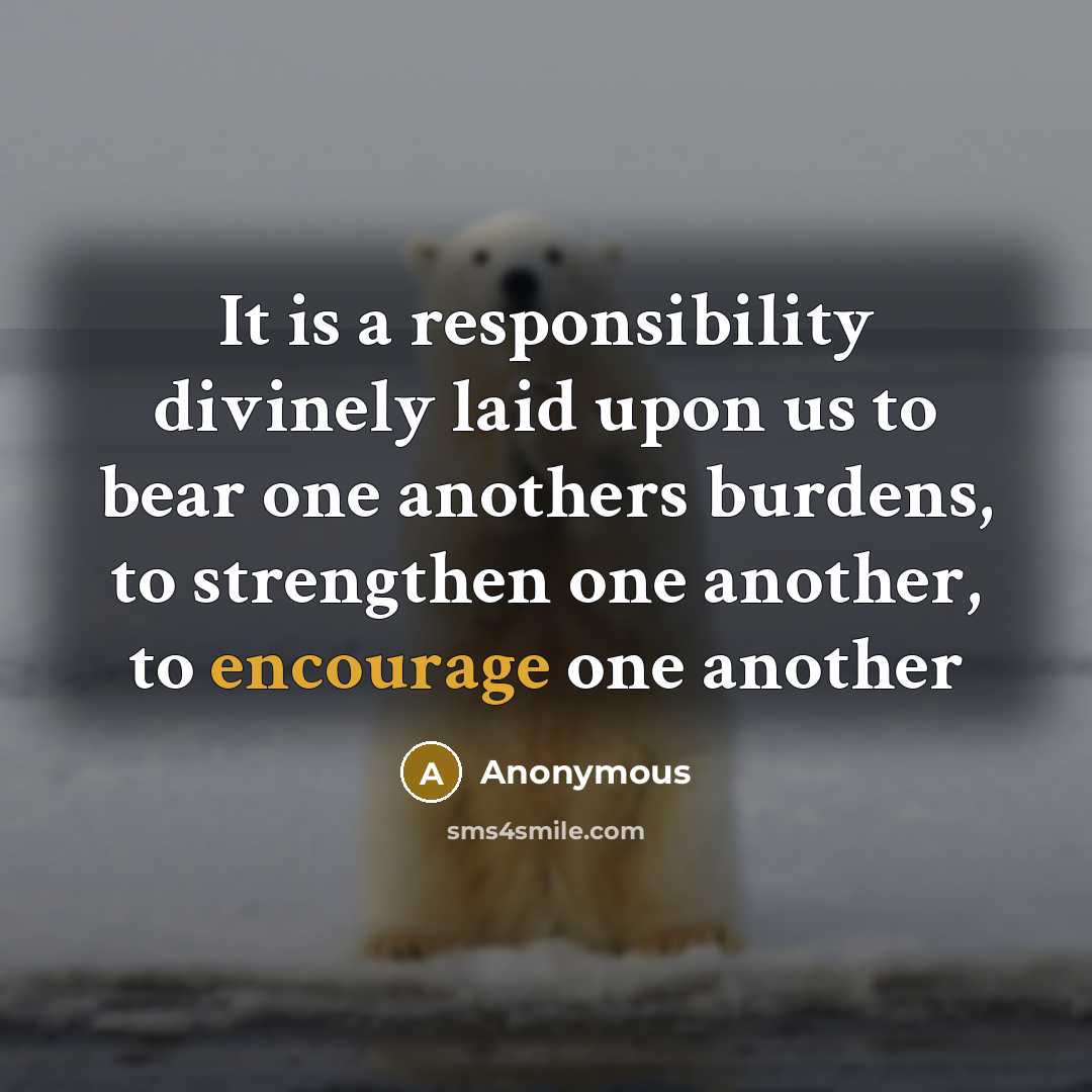 “It is a responsibility divinely laid upon us to bear one anothers burdens, to strengthen one another, to encourage one another” quote by Anonymous