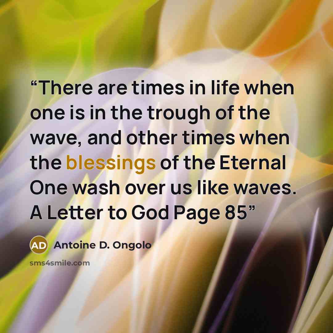 “There are times in life when one is in the trough of the wave, and other times when the blessings of the Eternal One wash over us like waves. A Letter to God Page 85” quote by Antoine D. Ongolo