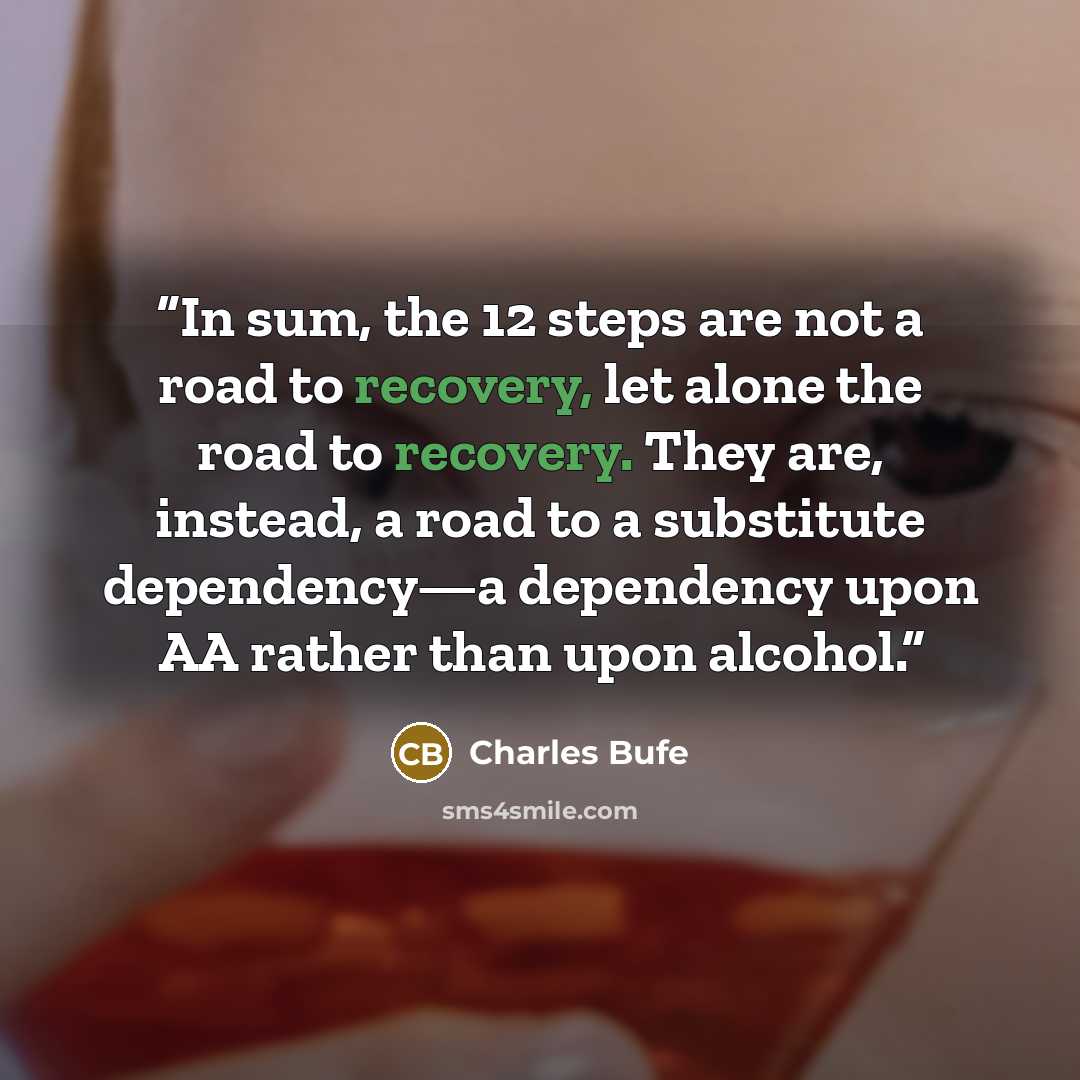“In sum, the 12 steps are not a road to recovery, let alone the road to recovery. They are, instead, a road to a substitute dependency—a dependency upon AA rather than upon alcohol.” quote by Charles Bufe