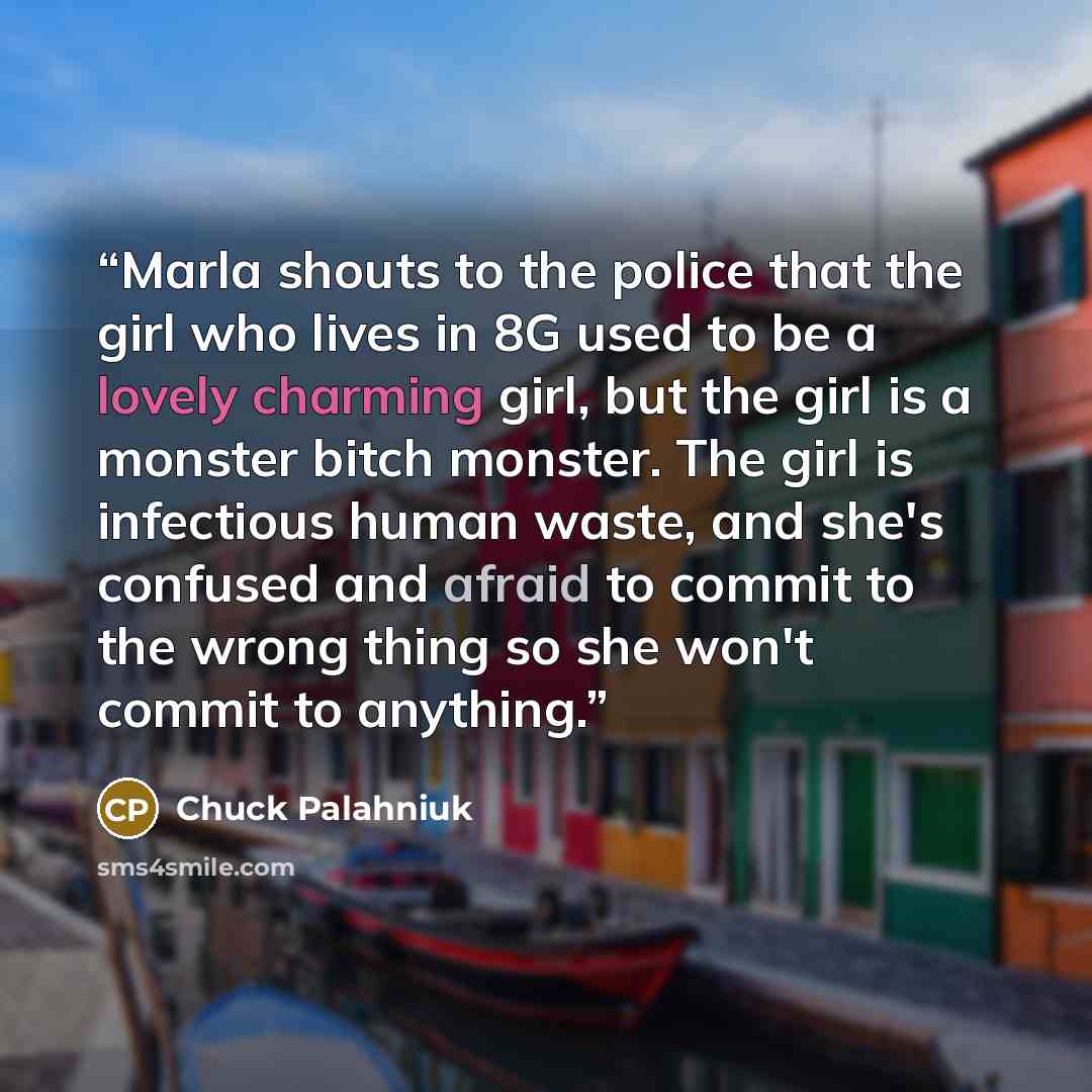 “Marla shouts to the police that the girl who lives in 8G used to be a lovely charming girl, but the girl is a monster bitch monster. The girl is infectious human waste, and she's confused and afraid to commit to the wrong thing so she won't commit to anything.” quote by Chuck Palahniuk