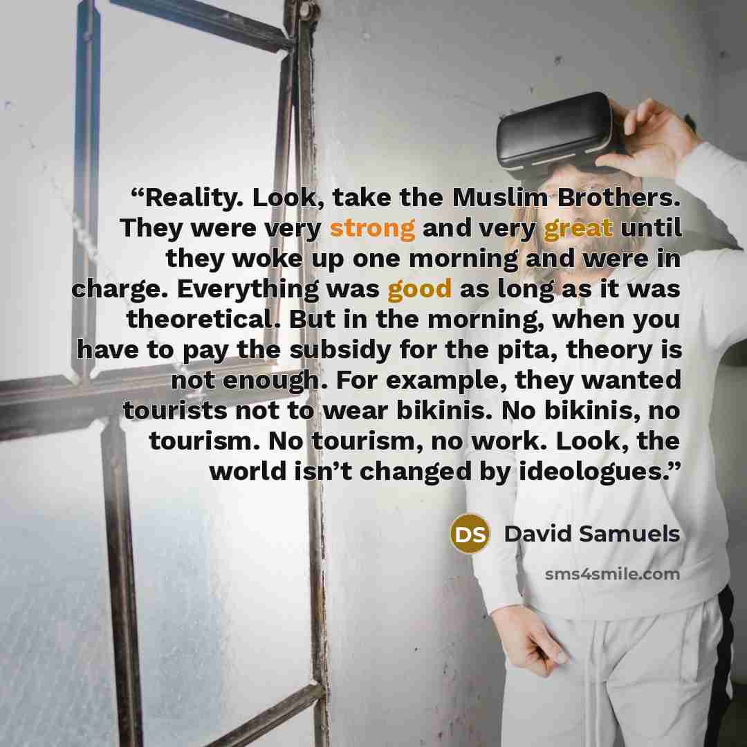 “Reality. Look, take the Muslim Brothers. They were very strong and very great until they woke up one morning and were in charge. Everything was good as long as it was theoretical. But in the morning, when you have to pay the subsidy for the pita, theory is not enough. For example, they wanted…” quote by David Samuels