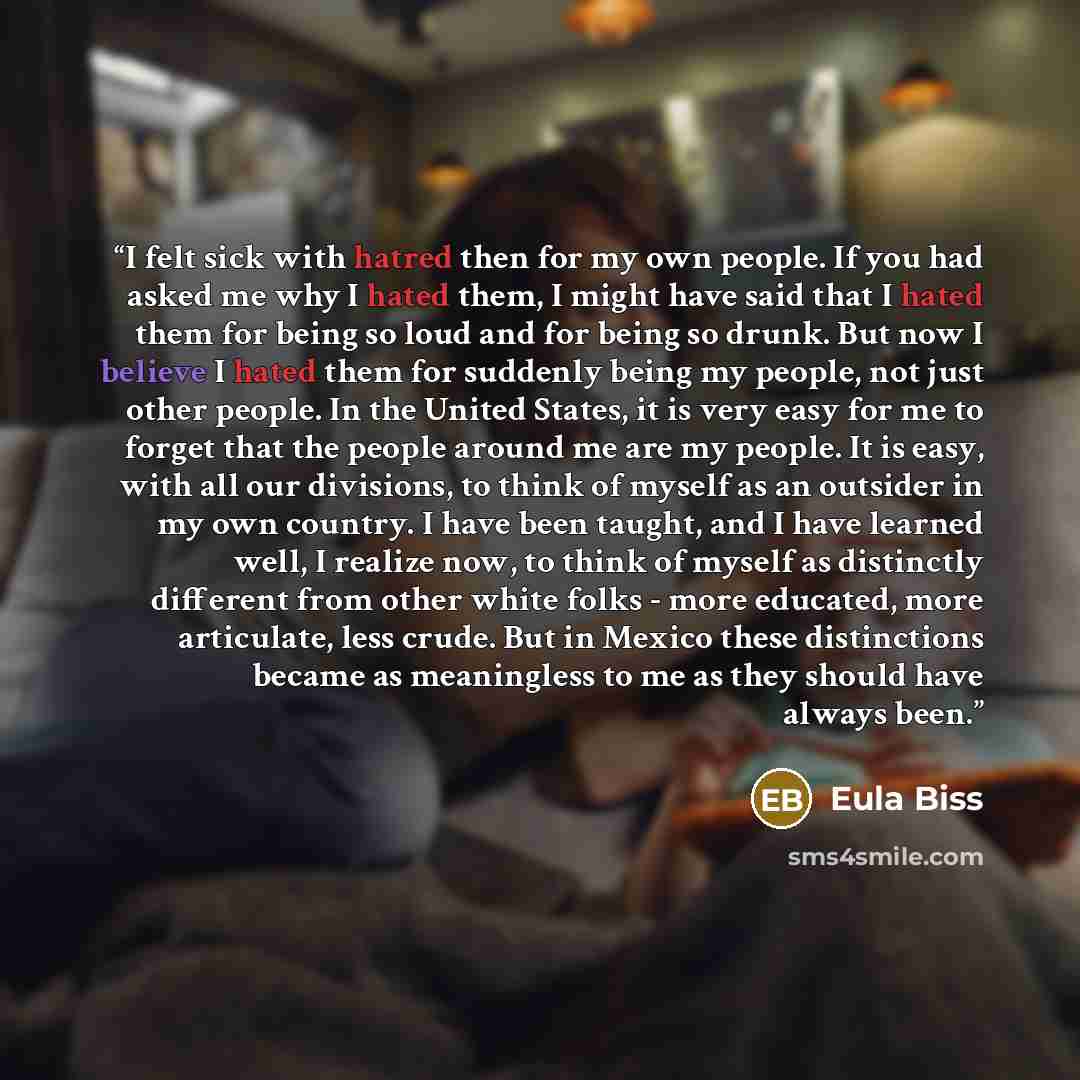 “I felt sick with hatred then for my own people. If you had asked me why I hated them, I might have said that I hated them for being so loud and for being so drunk. But now I believe I hated them for suddenly being my people, not just other people. In the United States, it is very easy for me to…” quote by Eula Biss