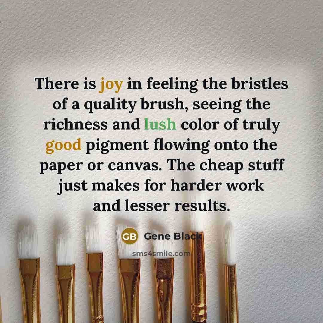 “There is joy in feeling the bristles of a quality brush, seeing the richness and lush color of truly good pigment flowing onto the paper or canvas. The cheap stuff just makes for harder work and lesser results.” quote by Gene Black