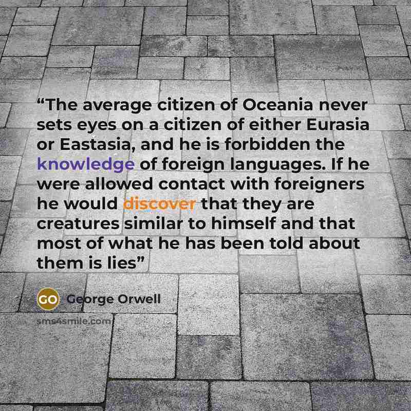 “The average citizen of Oceania never sets eyes on a citizen of either Eurasia or Eastasia, and he is forbidden the knowledge of foreign languages. If he were allowed contact with foreigners he would discover that they are creatures similar to himself and that most of what he has been told about…” quote by George Orwell
