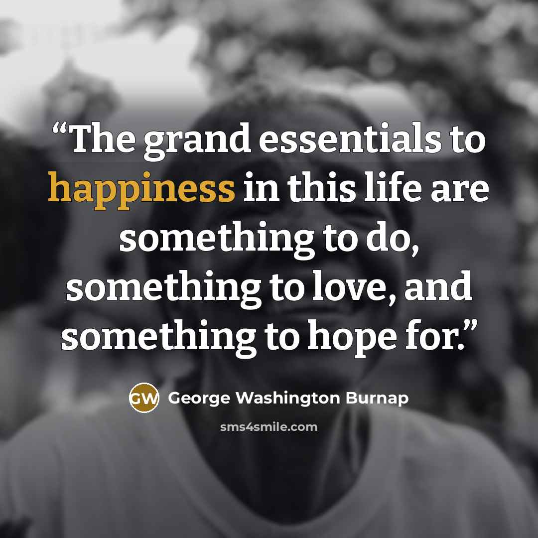 “The grand essentials to happiness in this life are something to do, something to love, and something to hope for.” quote by George Washington Burnap