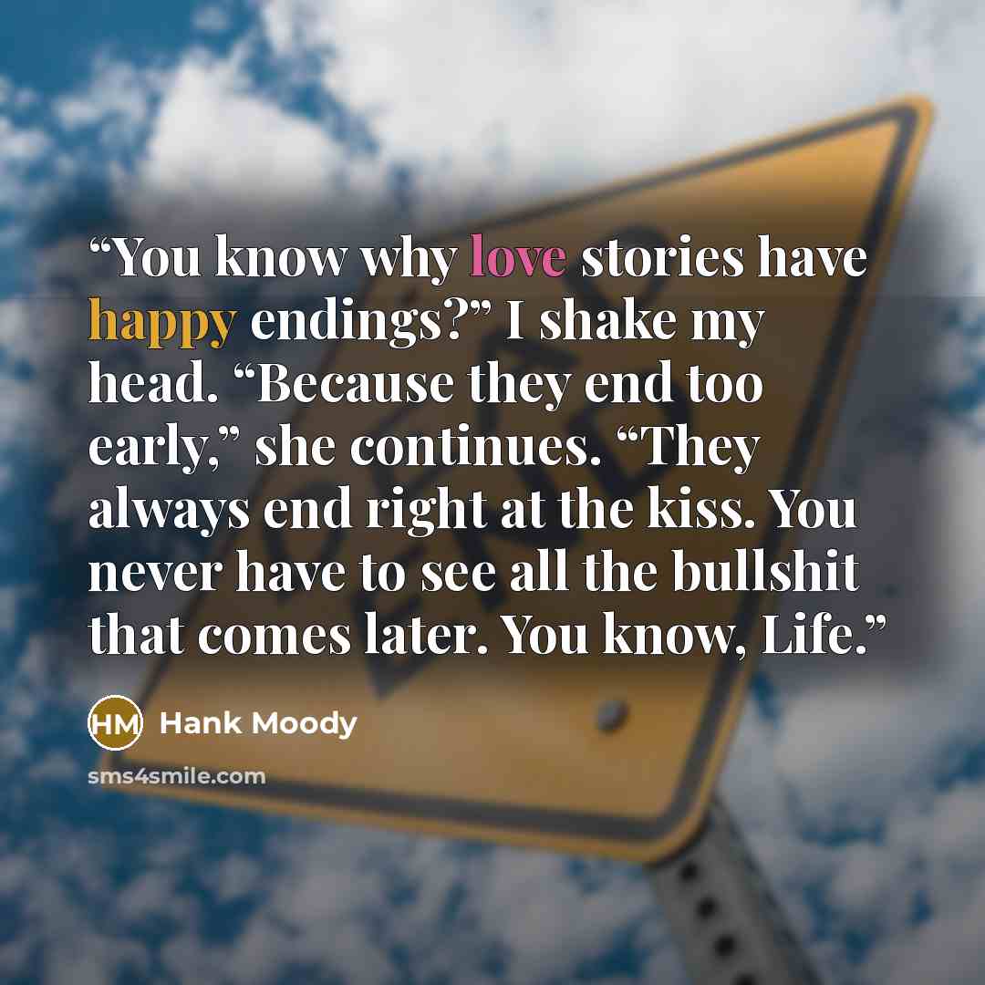 “You know why love stories have happy endings?” I shake my head. “Because they end too early,” she continues. “They always end right at the kiss. You never have to see all the bullshit that comes later. You know, Life.” quote by Hank Moody