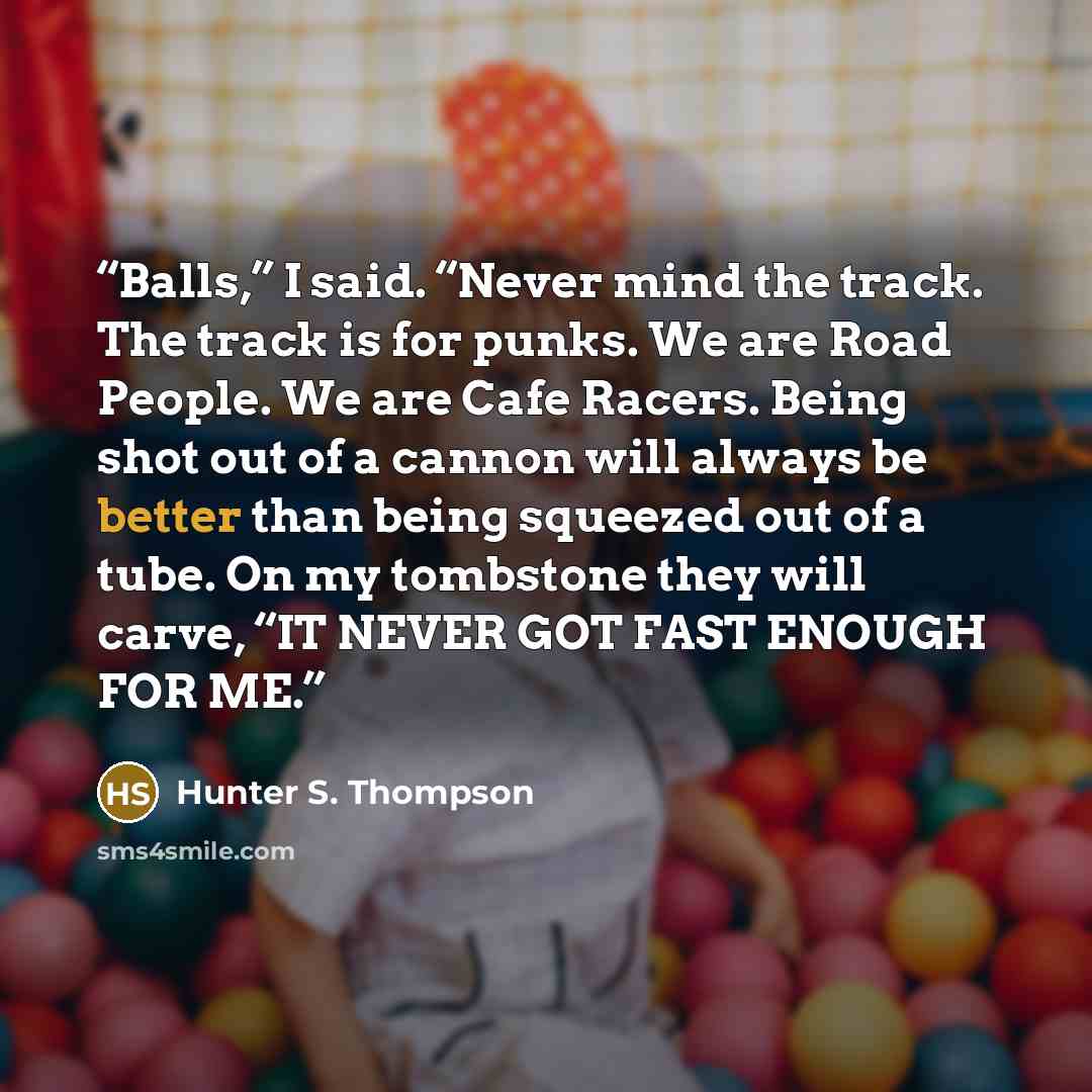 “Balls,” I said. “Never mind the track. The track is for punks. We are Road People. We are Cafe Racers. Being shot out of a cannon will always be better than being squeezed out of a tube. On my tombstone they will carve, “IT NEVER GOT FAST ENOUGH FOR ME.” quote by Hunter S. Thompson