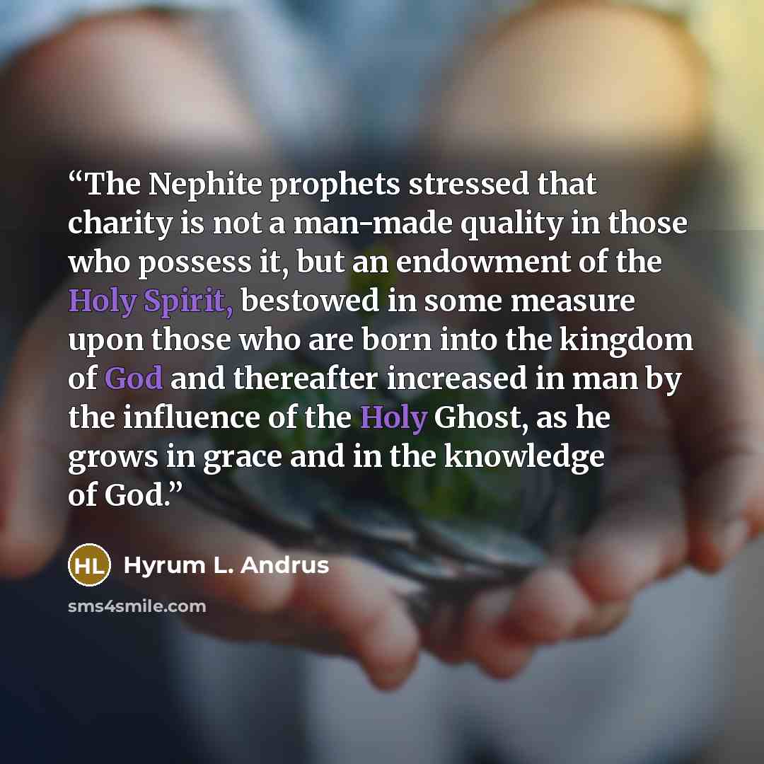 “The Nephite prophets stressed that charity is not a man-made quality in those who possess it, but an endowment of the Holy Spirit, bestowed in some measure upon those who are born into the kingdom of God and thereafter increased in man by the influence of the Holy Ghost, as he grows in grace and…” quote by Hyrum L. Andrus