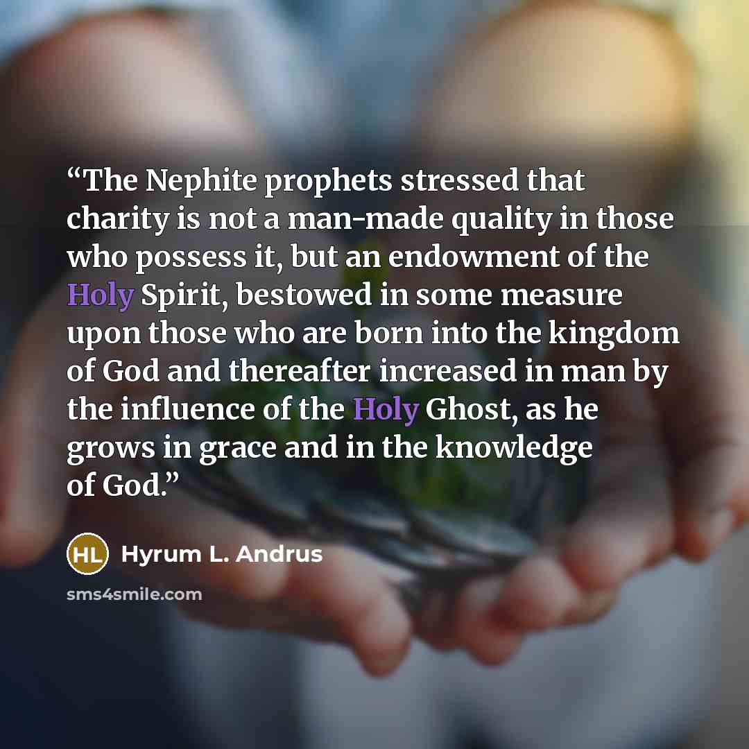 “The Nephite prophets stressed that charity is not a man-made quality in those who possess it, but an endowment of the Holy Spirit, bestowed in some measure upon those who are born into the kingdom of God and thereafter increased in man by the influence of the Holy Ghost, as he grows in grace and…” quote by Hyrum L. Andrus