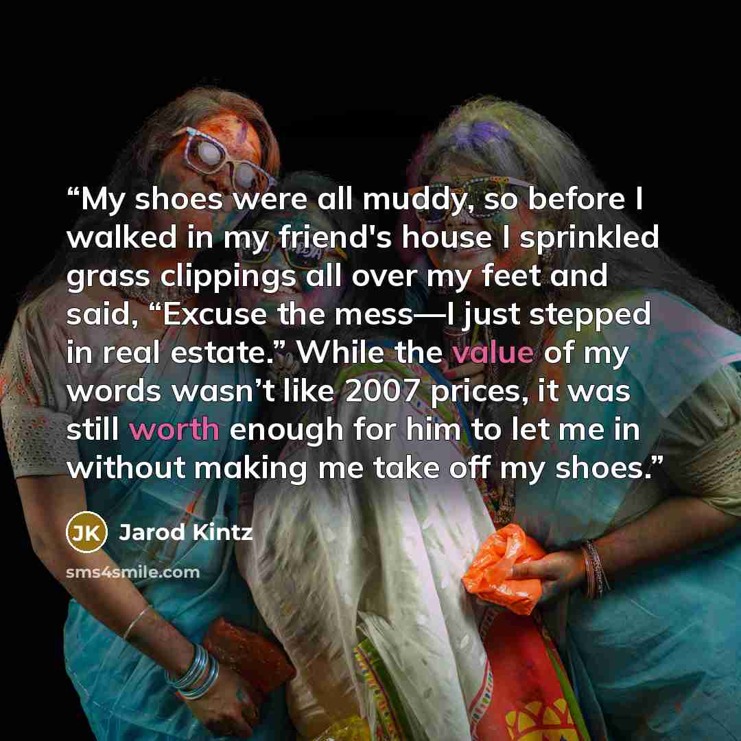 “My shoes were all muddy, so before I walked in my friend's house I sprinkled grass clippings all over my feet and said, “Excuse the mess—I just stepped in real estate.” While the value of my words wasn’t like 2007 prices, it was still worth enough for him to let me in without making me take off my…” quote by Jarod Kintz