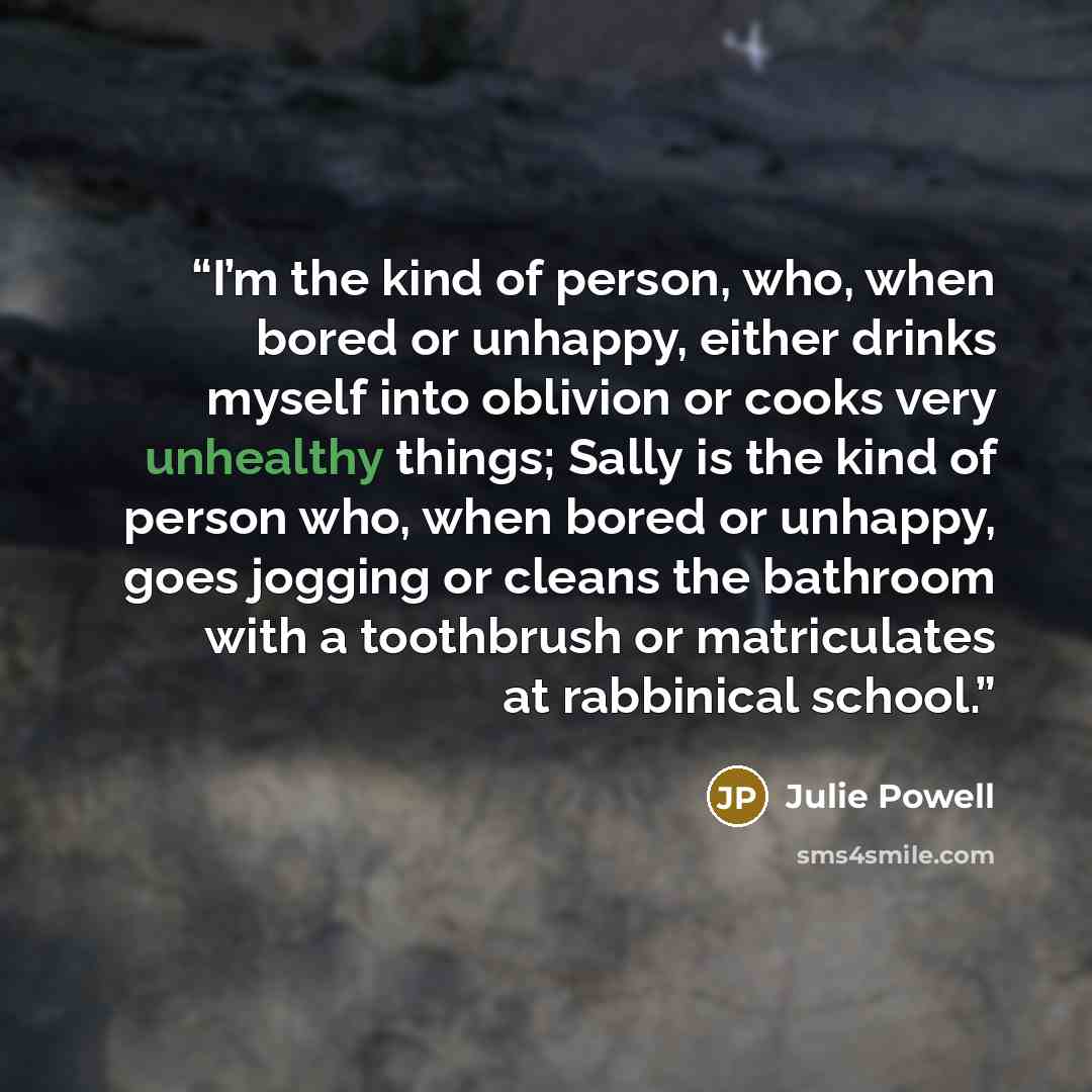 “I’m the kind of person, who, when bored or unhappy, either drinks myself into oblivion or cooks very unhealthy things; Sally is the kind of person who, when bored or unhappy, goes jogging or cleans the bathroom with a toothbrush or matriculates at rabbinical school.” quote by Julie Powell