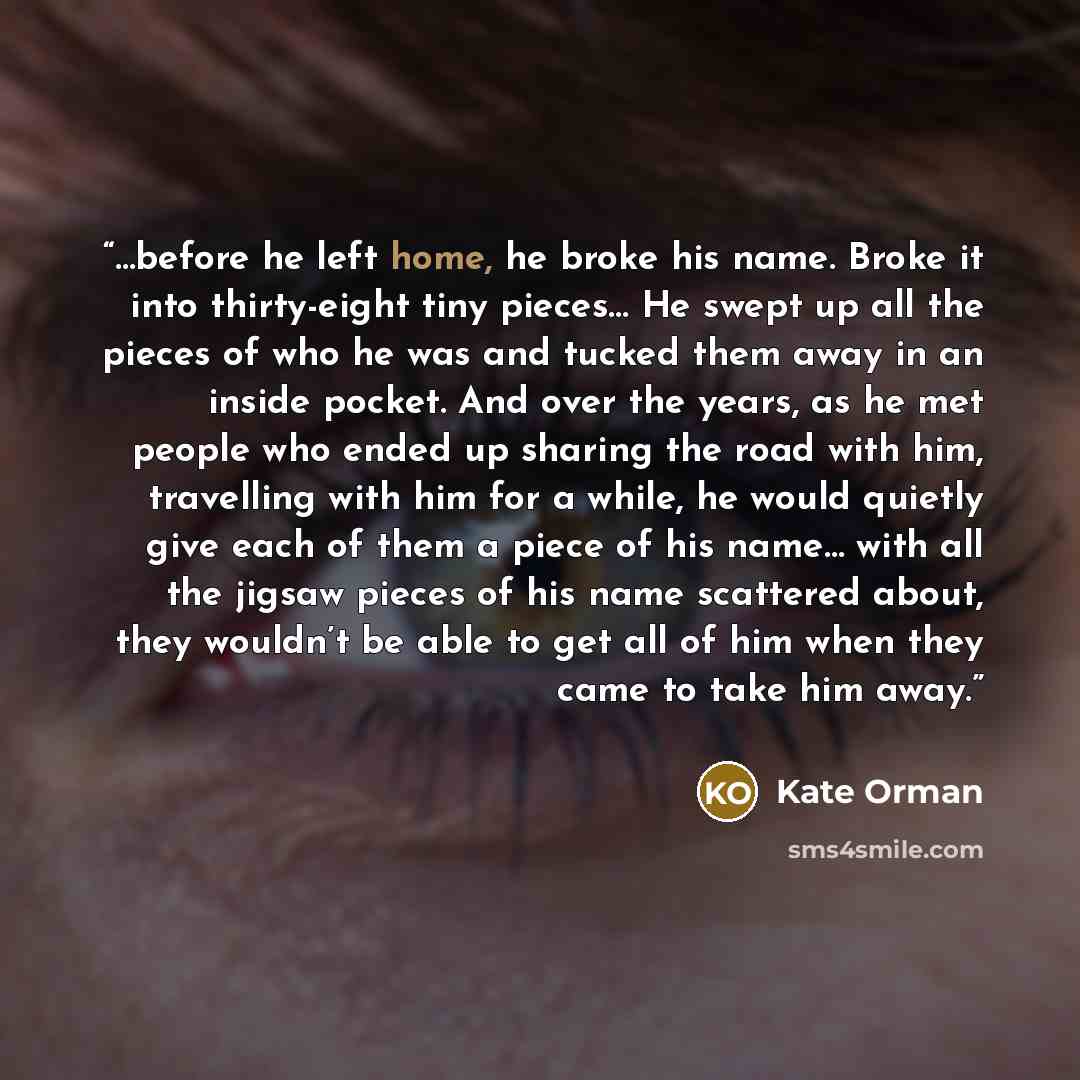 “…before he left home, he broke his name. Broke it into thirty-eight tiny pieces… He swept up all the pieces of who he was and tucked them away in an inside pocket. And over the years, as he met people who ended up sharing the road with him, travelling with him for a while, he would quietly give…” quote by Kate Orman