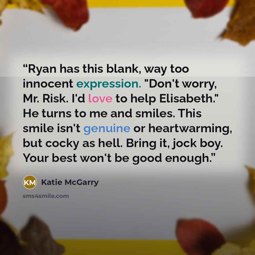 “Ryan has this blank, way too innocent expression. "Don't worry, Mr. Risk. I'd love to help Elisabeth." He turns to me and smiles. This smile isn't genuine or heartwarming, but cocky as hell. Bring it, jock boy. Your best won't be good enough.” quote by Katie McGarry