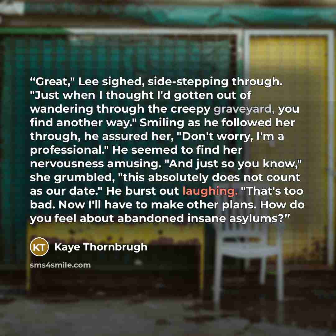 “Great," Lee sighed, side-stepping through. "Just when I thought I'd gotten out of wandering through the creepy graveyard, you find another way." Smiling as he followed her through, he assured her, "Don't worry, I'm a professional." He seemed to find her nervousness amusing. "And just so you know,"…” quote by Kaye Thornbrugh