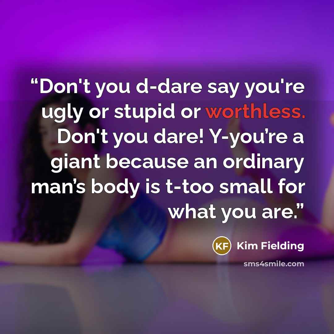 “Don't you d-dare say you're ugly or stupid or worthless. Don't you dare! Y-you’re a giant because an ordinary man’s body is t-too small for what you are.” quote by Kim Fielding