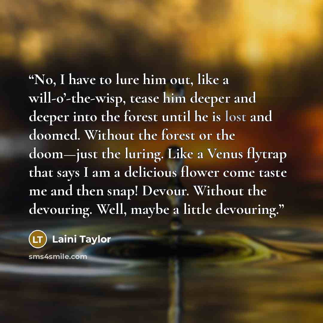 “No, I have to lure him out, like a will-o’-the-wisp, tease him deeper and deeper into the forest until he is lost and doomed. Without the forest or the doom—just the luring. Like a Venus flytrap that says I am a delicious flower come taste me and then snap! Devour. Without the devouring. Well…” quote by Laini Taylor