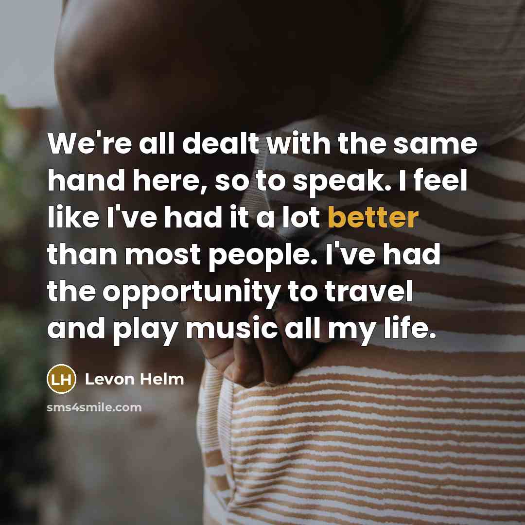 “We're all dealt with the same hand here, so to speak. I feel like I've had it a lot better than most people. I've had the opportunity to travel and play music all my life.” quote by Levon Helm