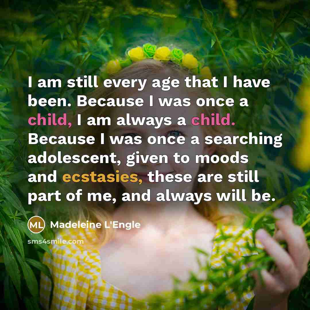 “I am still every age that I have been. Because I was once a child, I am always a child. Because I was once a searching adolescent, given to moods and ecstasies, these are still part of me, and always will be.” quote by Madeleine L'Engle
