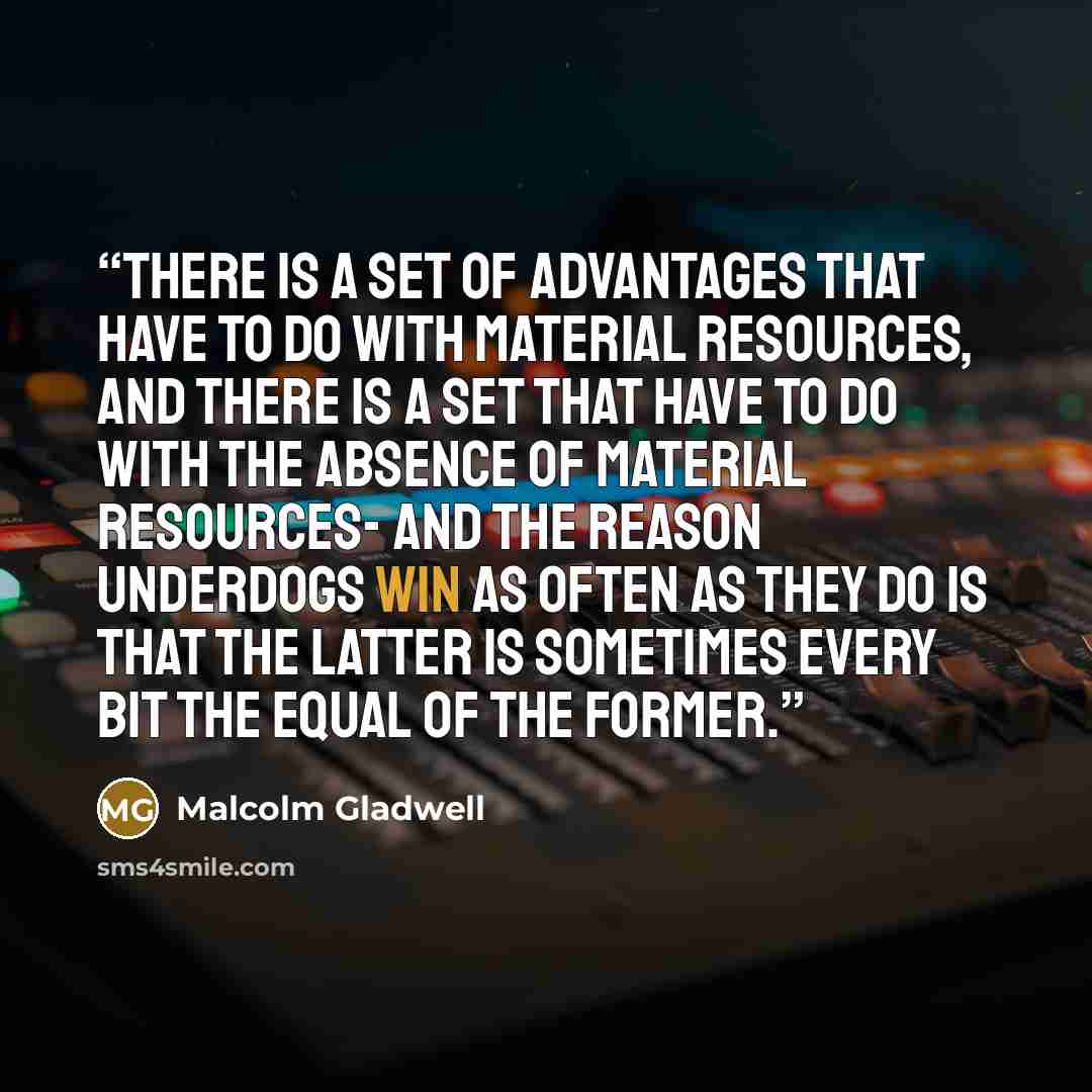 “There is a set of advantages that have to do with material resources, and there is a set that have to do with the absence of material resources- and the reason underdogs win as often as they do is that the latter is sometimes every bit the equal of the former.” quote by Malcolm Gladwell