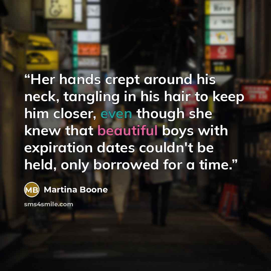 “Her hands crept around his neck, tangling in his hair to keep him closer, even though she knew that beautiful boys with expiration dates couldn't be held, only borrowed for a time.” quote by Martina Boone