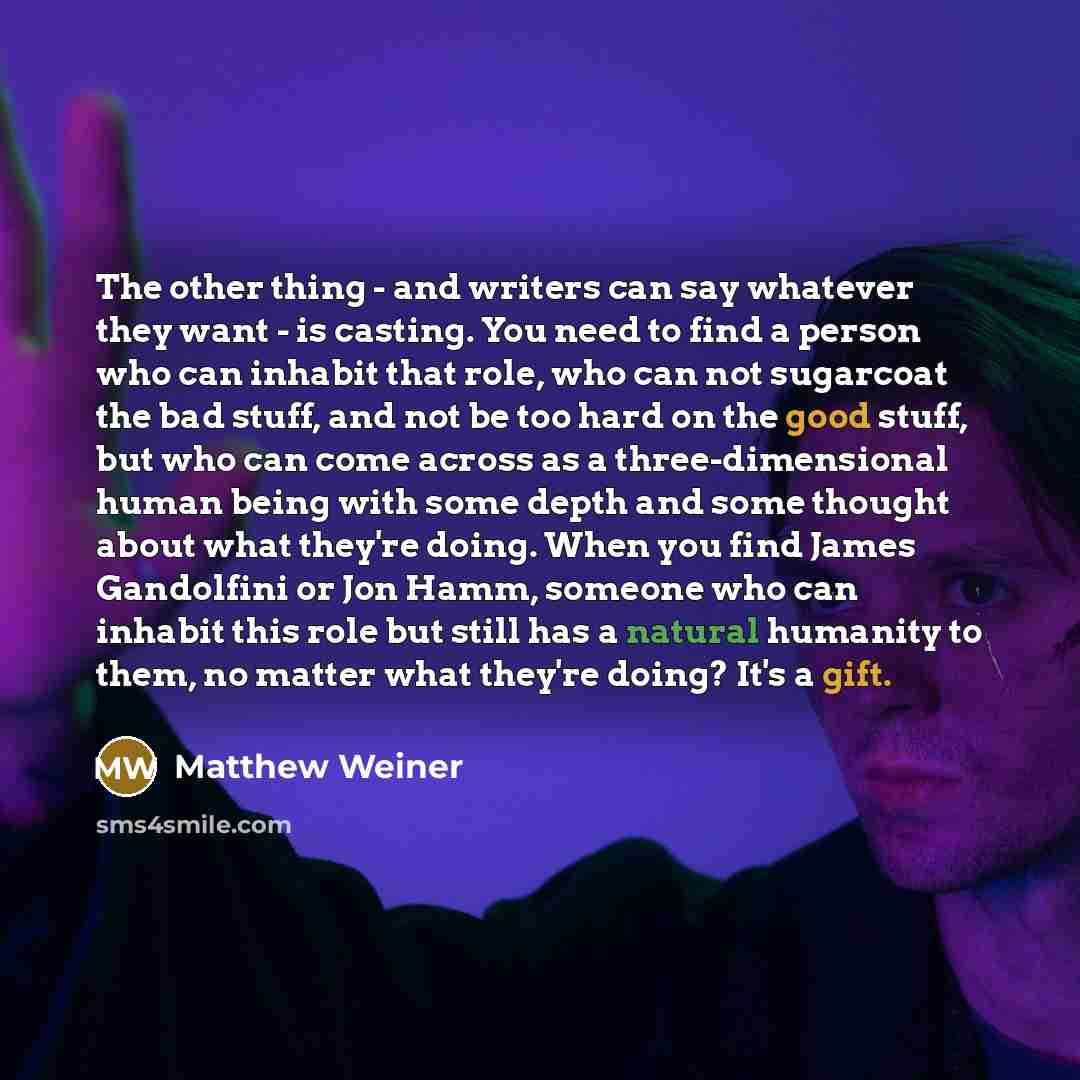 “The other thing - and writers can say whatever they want - is casting. You need to find a person who can inhabit that role, who can not sugarcoat the bad stuff, and not be too hard on the good stuff, but who can come across as a three-dimensional human being with some depth and some thought about…” quote by Matthew Weiner