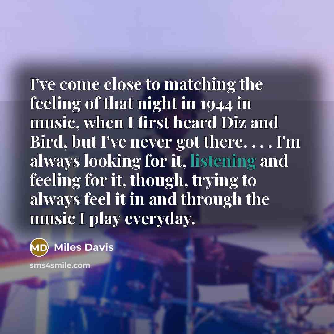 “I've come close to matching the feeling of that night in 1944 in music, when I first heard Diz and Bird, but I've never got there. . . . I'm always looking for it, listening and feeling for it, though, trying to always feel it in and through the music I play everyday.” quote by Miles Davis