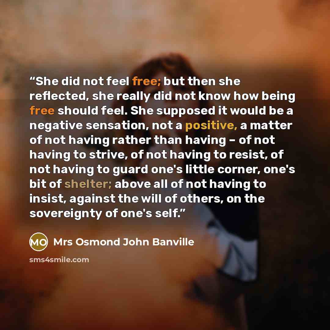 “She did not feel free; but then she reflected, she really did not know how being free should feel. She supposed it would be a negative sensation, not a positive, a matter of not having rather than having – of not having to strive, of not having to resist, of not having to guard one's little…” quote by Mrs Osmond John Banville