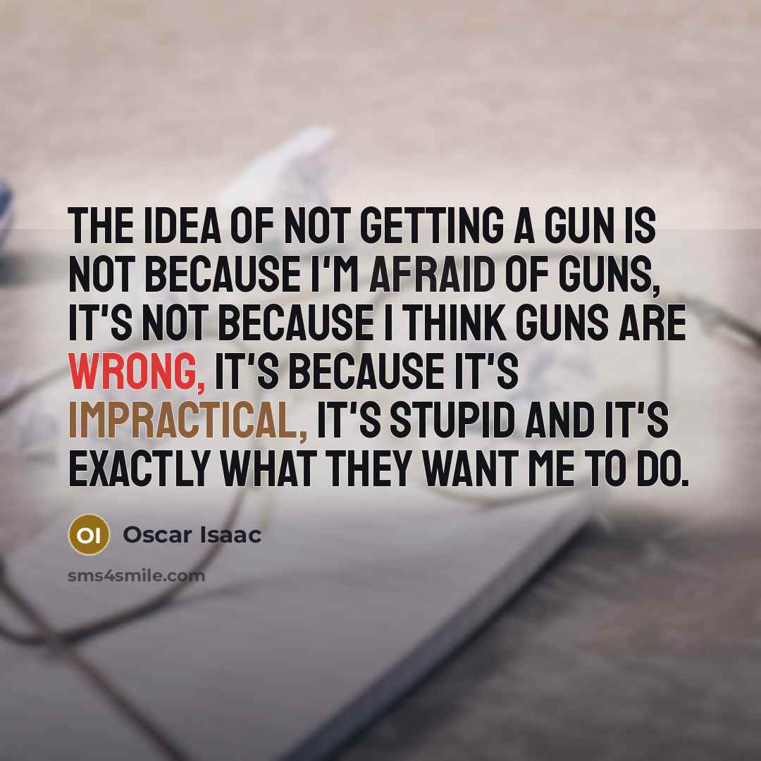 “The idea of not getting a gun is not because I'm afraid of guns, it's not because I think guns are wrong, it's because it's impractical, it's stupid and it's exactly what they want me to do.” quote by Oscar Isaac