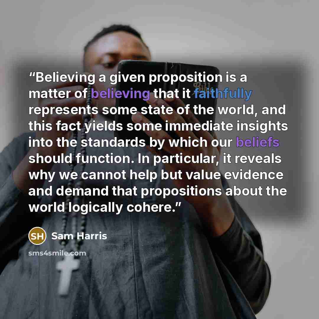 “Believing a given proposition is a matter of believing that it faithfully represents some state of the world, and this fact yields some immediate insights into the standards by which our beliefs should function. In particular, it reveals why we cannot help but value evidence and demand that…” quote by Sam Harris