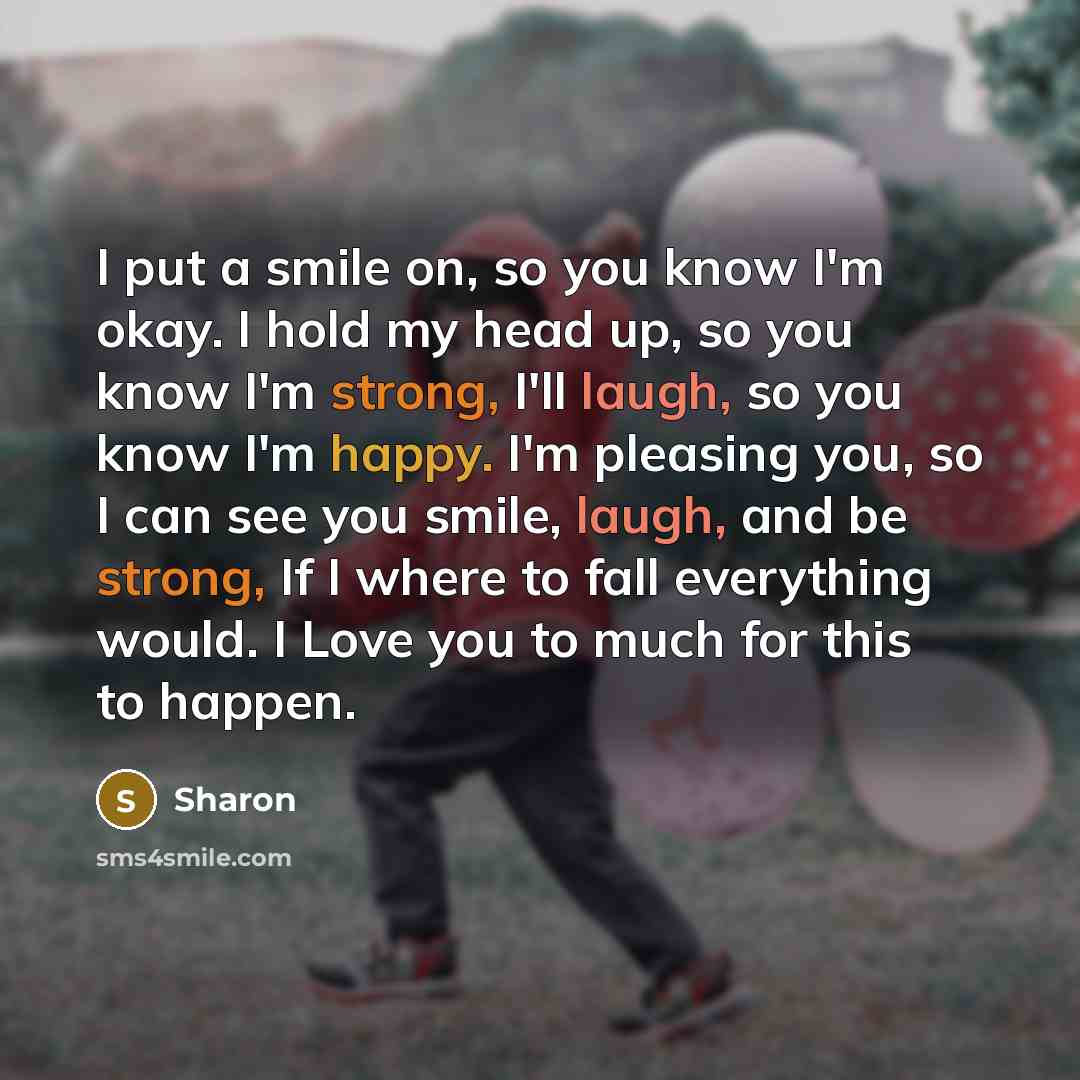 “I put a smile on, so you know I'm okay. I hold my head up, so you know I'm strong, I'll laugh, so you know I'm happy. I'm pleasing you, so I can see you smile, laugh, and be strong, If I where to fall everything would. I Love you to much for this to happen.” quote by Sharon