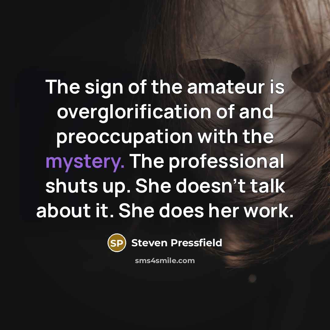 “The sign of the amateur is overglorification of and preoccupation with the mystery. The professional shuts up. She doesn't talk about it. She does her work.” quote by Steven Pressfield