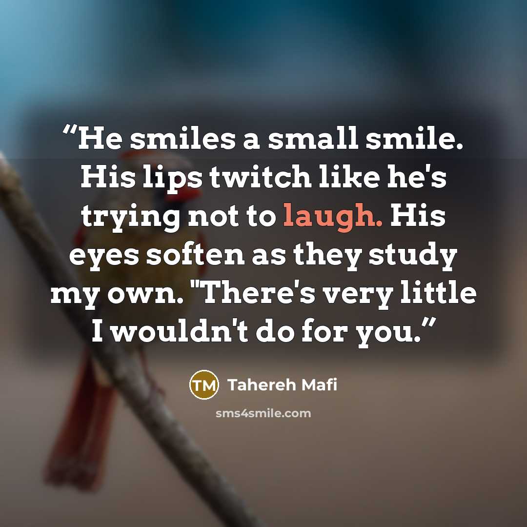 “He smiles a small smile. His lips twitch like he's trying not to laugh. His eyes soften as they study my own. "There's very little I wouldn't do for you.” quote by Tahereh Mafi