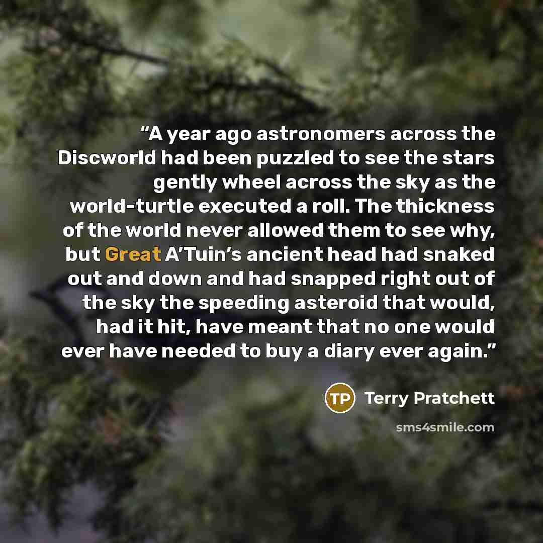 “A year ago astronomers across the Discworld had been puzzled to see the stars gently wheel across the sky as the world-turtle executed a roll. The thickness of the world never allowed them to see why, but Great A’Tuin’s ancient head had snaked out and down and had snapped right out of the sky the…” quote by Terry Pratchett