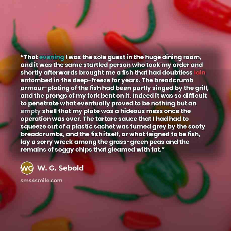 “That evening I was the sole guest in the huge dining room, and it was the same startled person who took my order and shortly afterwards brought me a fish that had doubtless lain entombed in the deep-freeze for years. The breadcrumb armour-plating of the fish had been partly singed by the grill…” quote by W. G. Sebold