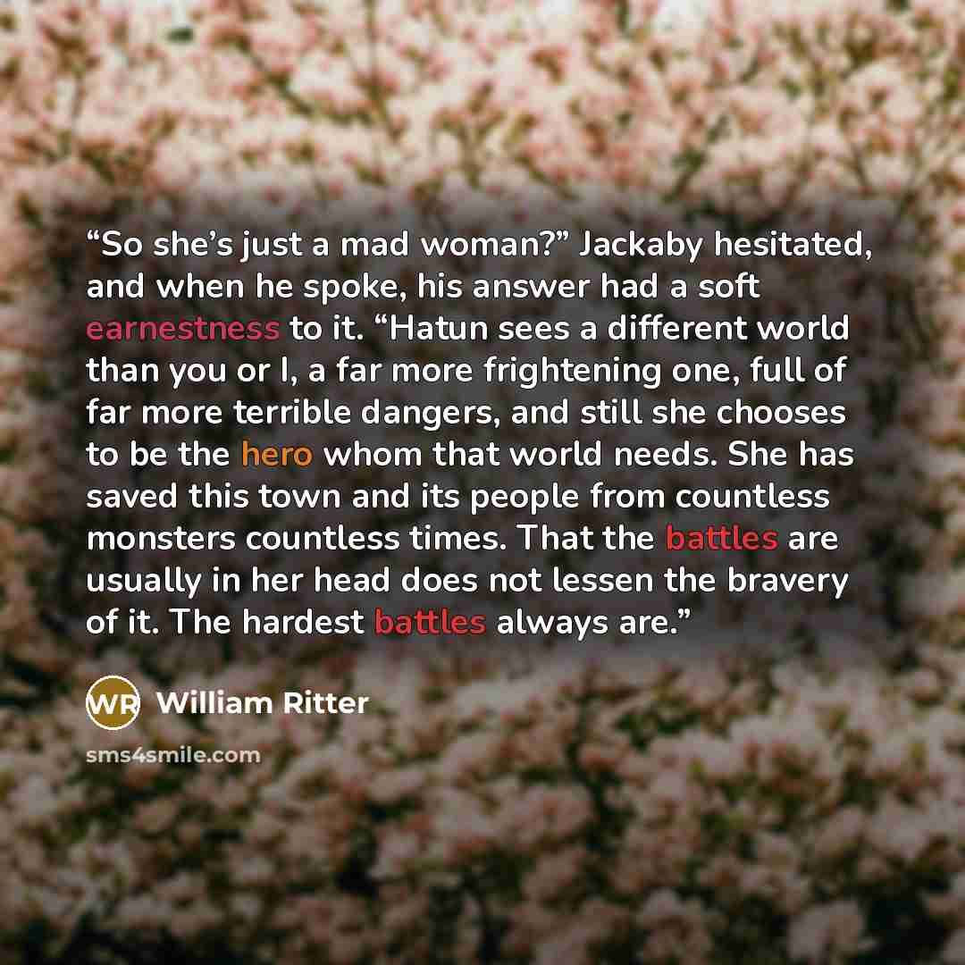 “So she’s just a mad woman?” Jackaby hesitated, and when he spoke, his answer had a soft earnestness to it. “Hatun sees a different world than you or I, a far more frightening one, full of far more terrible dangers, and still she chooses to be the hero whom that world needs. She has saved this town…” quote by William Ritter