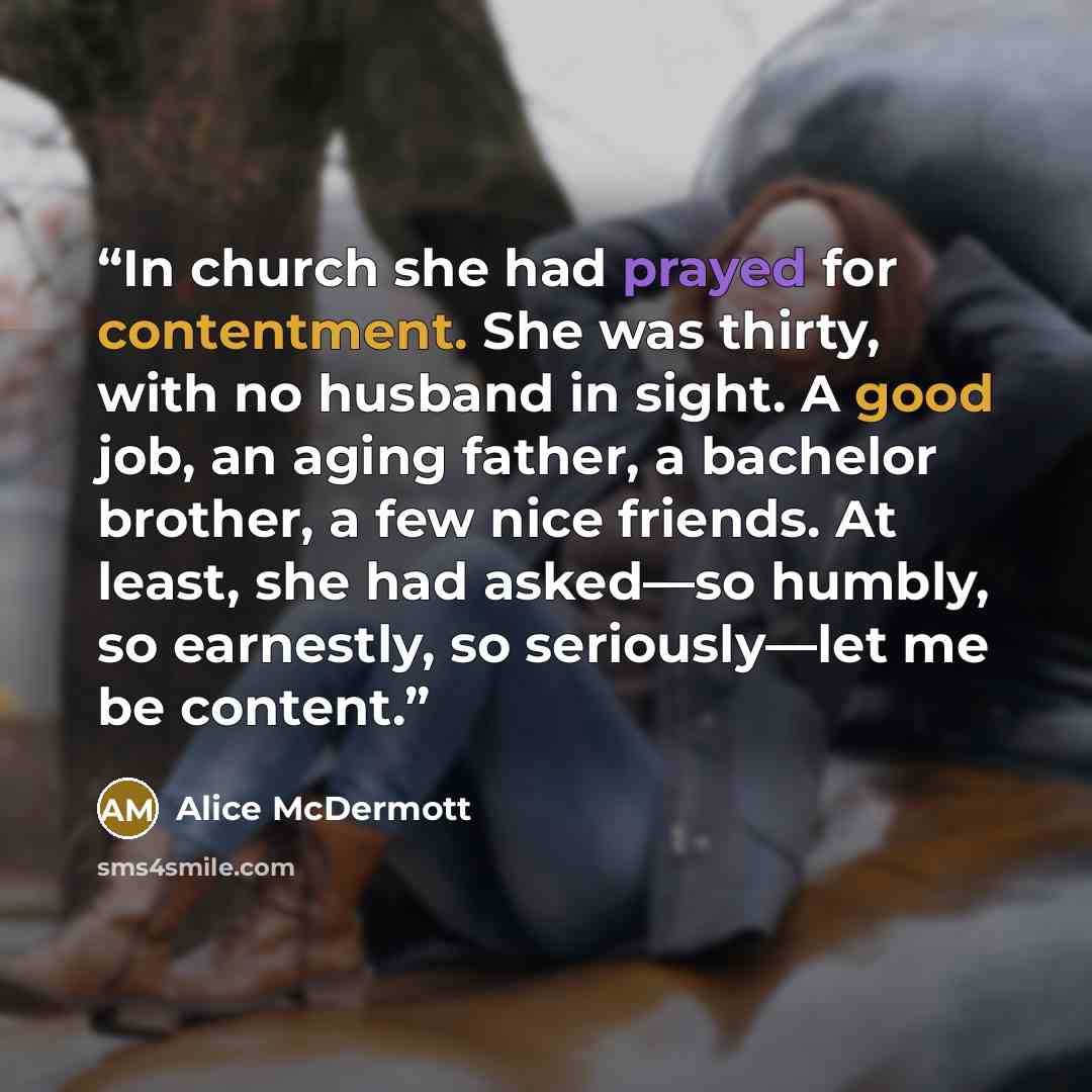 “In church she had prayed for contentment. She was thirty, with no husband in sight. A good job, an aging father, a bachelor brother, a few nice friends. At least, she had asked—so humbly, so earnestly, so seriously—let me be content.” quote by Alice McDermott