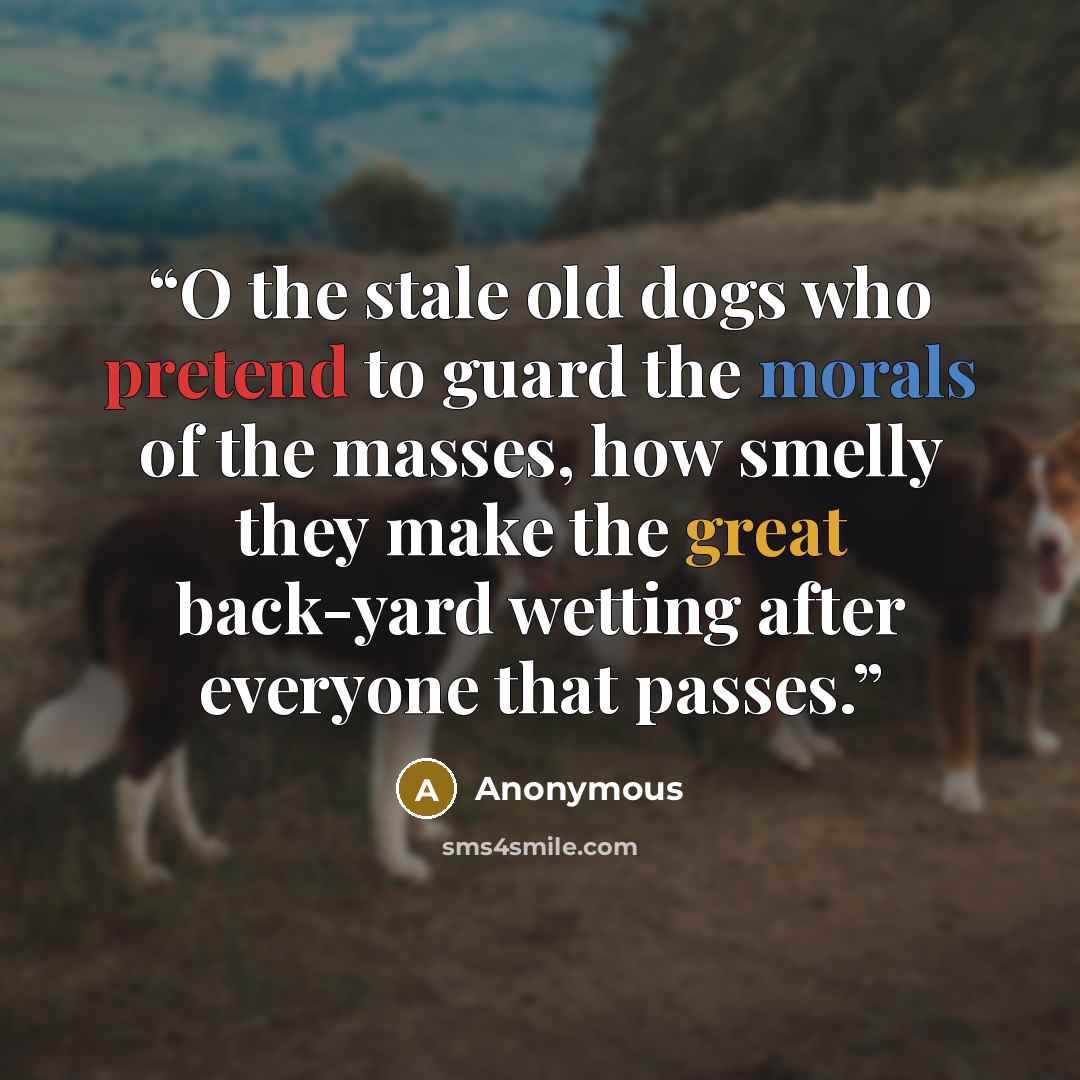 “O the stale old dogs who pretend to guard the morals of the masses, how smelly they make the great back-yard wetting after everyone that passes.” quote by Anonymous