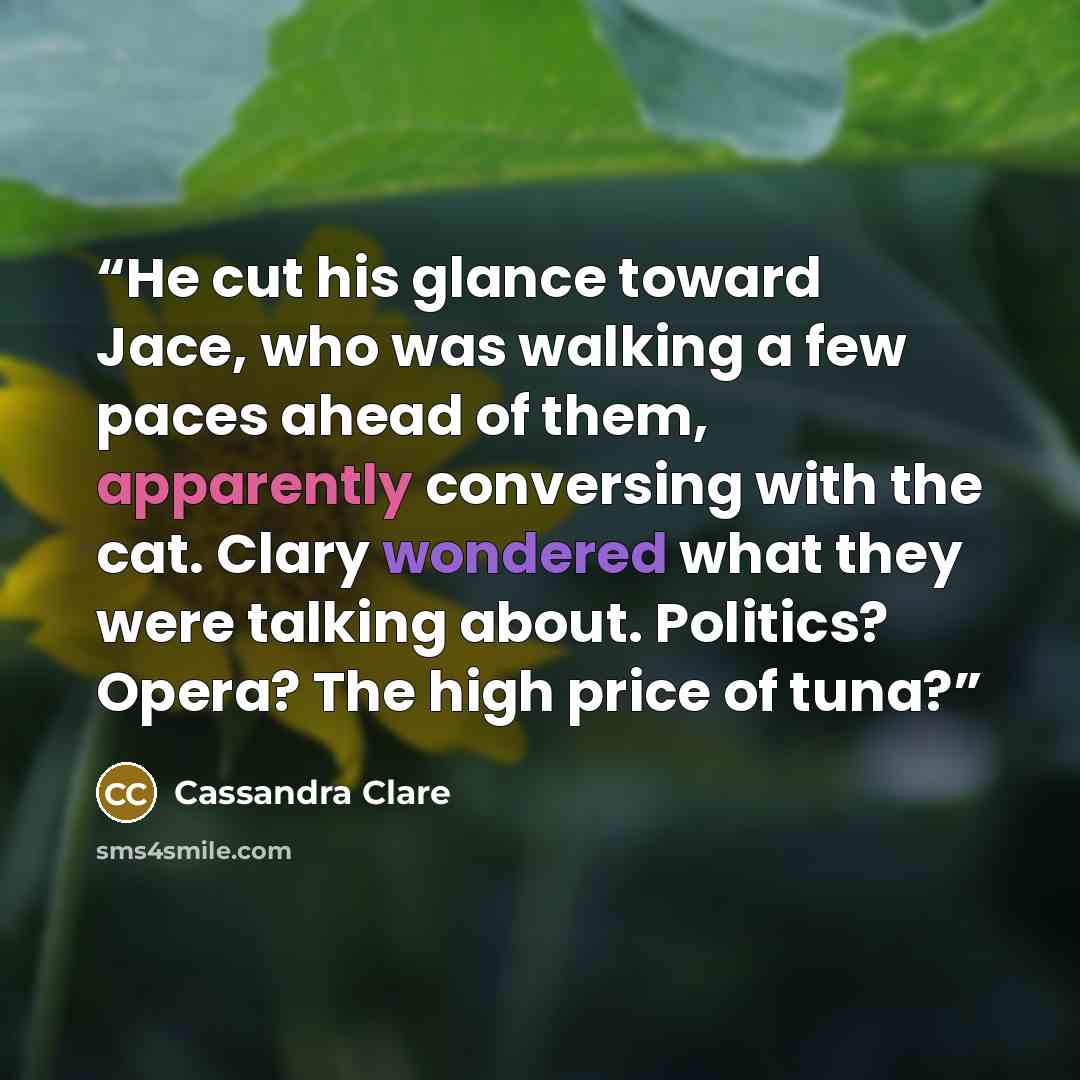 “He cut his glance toward Jace, who was walking a few paces ahead of them, apparently conversing with the cat. Clary wondered what they were talking about. Politics? Opera? The high price of tuna?” quote by Cassandra Clare