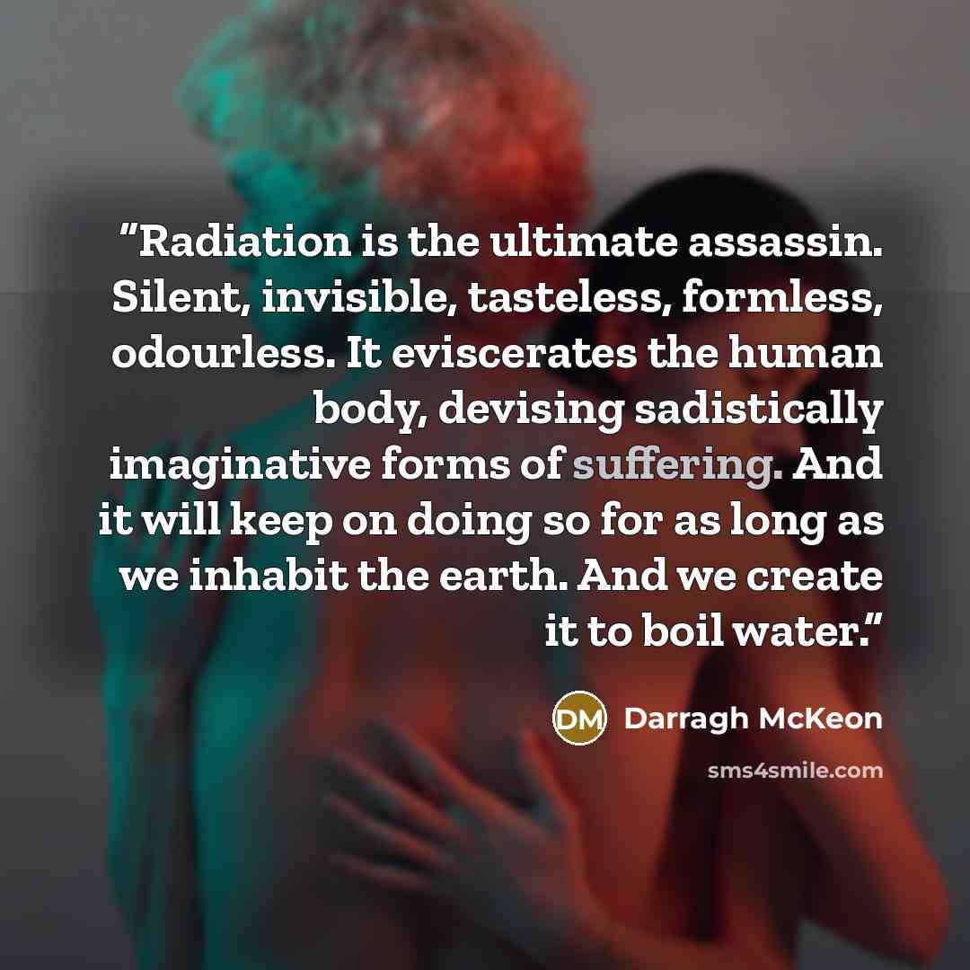 “Radiation is the ultimate assassin. Silent, invisible, tasteless, formless, odourless. It eviscerates the human body, devising sadistically imaginative forms of suffering. And it will keep on doing so for as long as we inhabit the earth. And we create it to boil water.” quote by Darragh McKeon