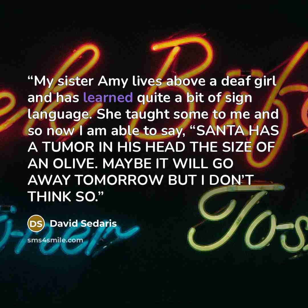 “My sister Amy lives above a deaf girl and has learned quite a bit of sign language. She taught some to me and so now I am able to say, “SANTA HAS A TUMOR IN HIS HEAD THE SIZE OF AN OLIVE. MAYBE IT WILL GO AWAY TOMORROW BUT I DON’T THINK SO.” quote by David Sedaris