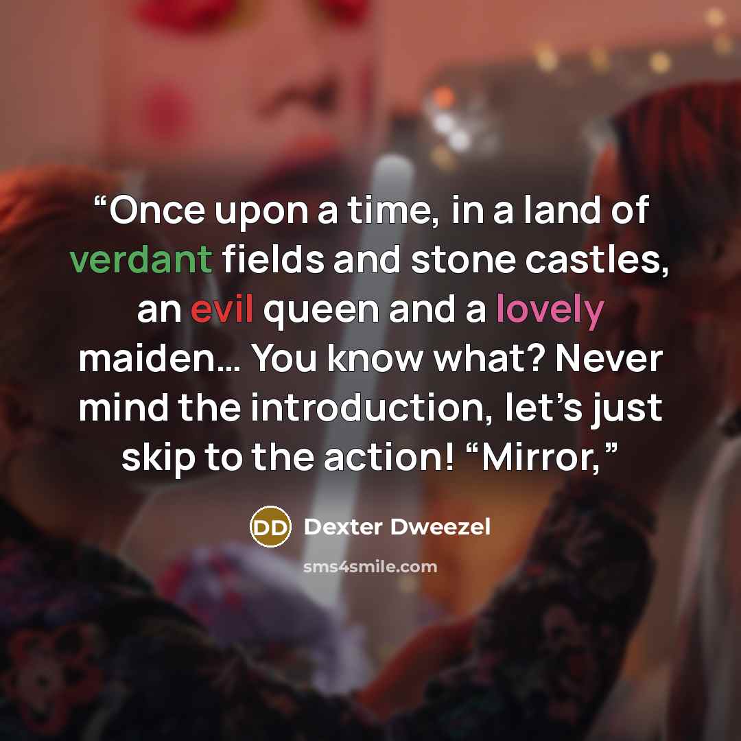 “Once upon a time, in a land of verdant fields and stone castles, an evil queen and a lovely maiden… You know what? Never mind the introduction, let’s just skip to the action! “Mirror,” quote by Dexter Dweezel