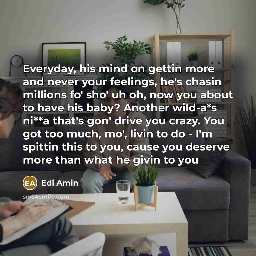 “Everyday, his mind on gettin more and never your feelings, he's chasin millions fo' sho' uh oh, now you about to have his baby? Another wild-a*s ni**a that's gon' drive you crazy. You got too much, mo', livin to do - I'm spittin this to you, cause you deserve more than what he givin to you” quote by Edi Amin