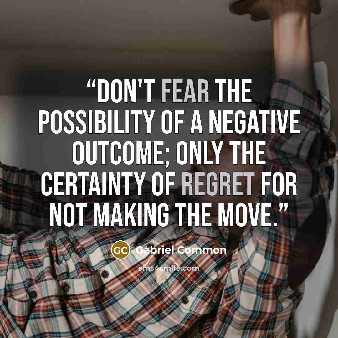 “Don't fear the possibility of a negative outcome; only the certainty of regret for not making the move.” quote by Gabriel Common