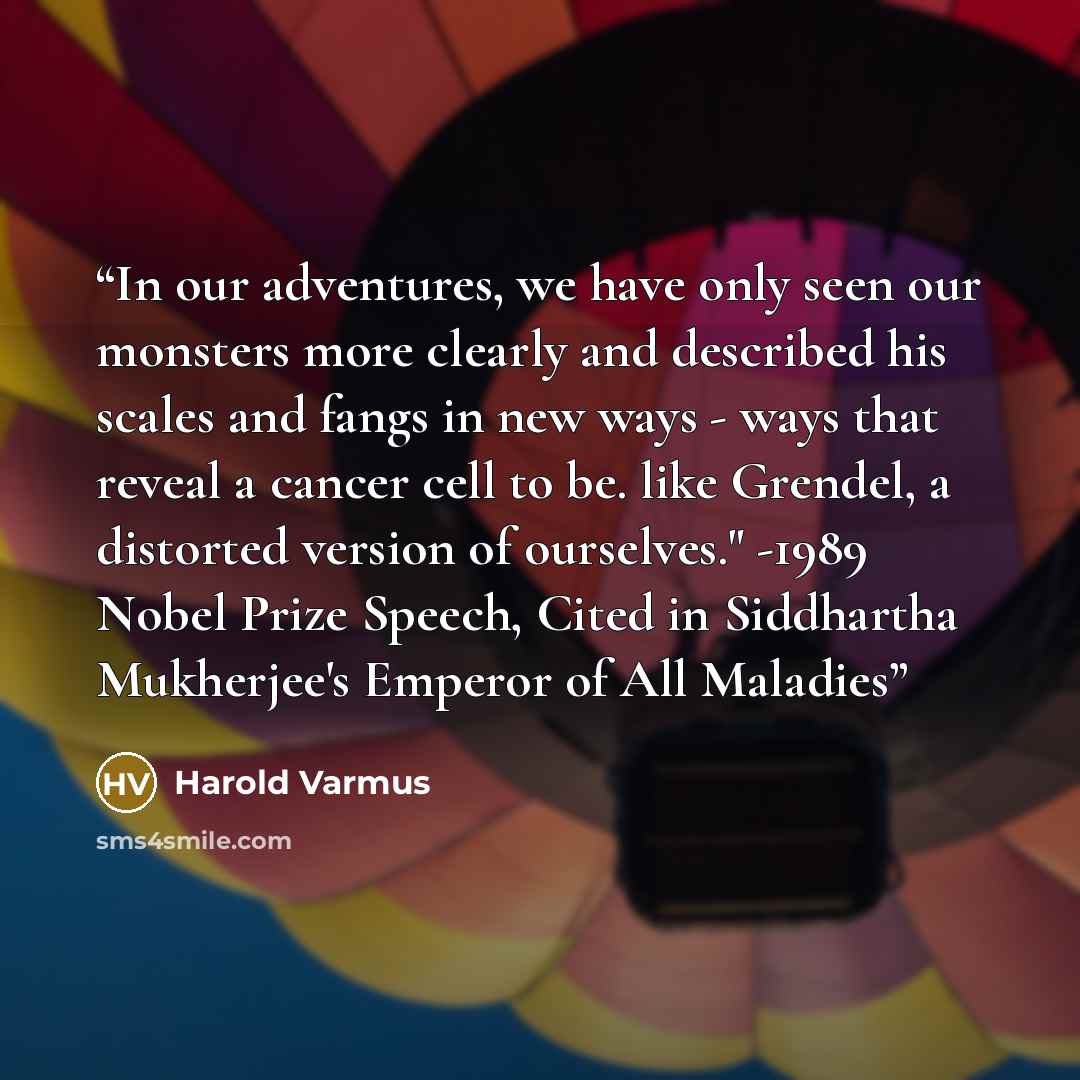 “In our adventures, we have only seen our monsters more clearly and described his scales and fangs in new ways - ways that reveal a cancer cell to be. like Grendel, a distorted version of ourselves." -1989 Nobel Prize Speech, Cited in Siddhartha Mukherjee's Emperor of All Maladies” quote by Harold Varmus